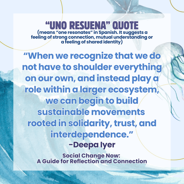 Graphic with quote: “When we recognize that we do not have to shoulder everything on our own, and instead play a role within a larger ecosystem, we can begin to build sustainable movements  rooted in solidarity, trust, and interdependence.” — Deepa Iyer, Social Change Now: A Guide for Reflection and Connection"