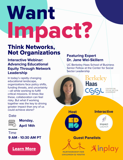 Flyer with a picture of Dr. Jane Wei-Skillern and words saying: Want Impact? Think Networks, Not Organizations Interactive Webinar: Advancing Educational Equity Through Network Leadership In today’s rapidly changing educational landscape, organizations face policy shifts, funding threats, and uncertainty —all while working to fulfill critical missions. In times like these, collaboration can feel risky. But what if working together was the key to driving greater impact than any of us could achieve alone? Date Featuring Expert Dr. Jane Wei-Skillern UC Berkeley Haas School of Business Senior Fellow at the Center for Social Sector Leadership Monday, April 14th Host & Panelist Interactive Time 9 AM - 10:30 AM PT, Register Now