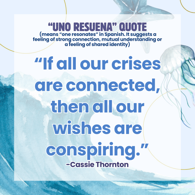 An ocean-themed graphic with the text: "“Uno Resuena” Quote  (means “one resonates” in Spanish. It suggests a feeling of strong connection, mutual understanding or a feeling of shared identity)  “If all our crises are connected, then all our wishes are conspiring.” - Cassie Thornton"