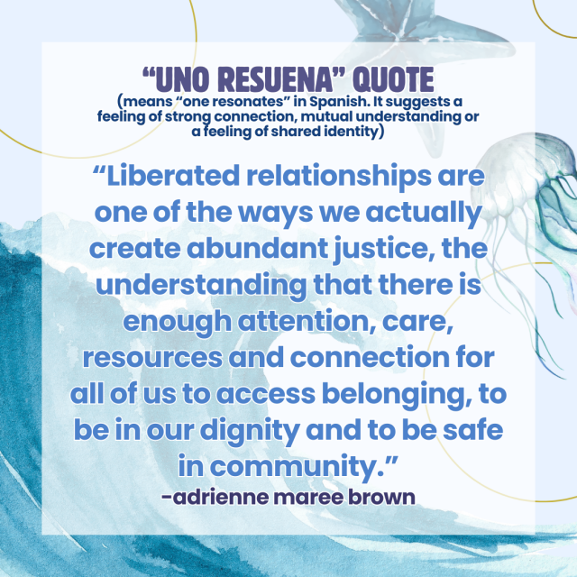 An ocean-themed graphic with the text: "“Uno Resuena” Quote  (means “one resonates” in Spanish. It suggests a feeling of strong connection, mutual understanding or a feeling of shared identity)  “Liberated relationships are one of the ways we actually create abundant justice, the understanding that there is enough attention, care, resources and connection for all of us to access belonging, to be in our dignity and to be safe in community.” -adrienne maree brown"